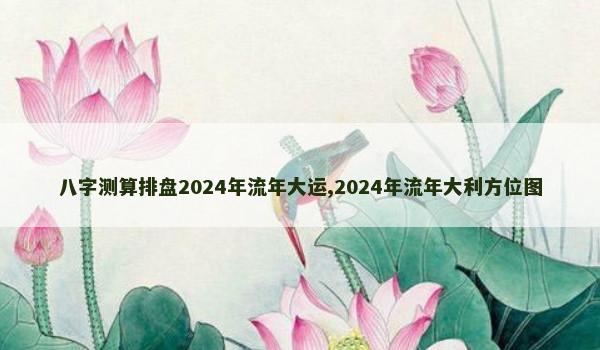 八字测算排盘2024年流年大运,2024年流年大利方位图