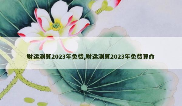 财运测算2023年免费,财运测算2023年免费算命