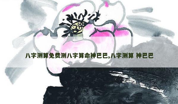 八字测算免费测八字算命神巴巴,八字测算 神巴巴