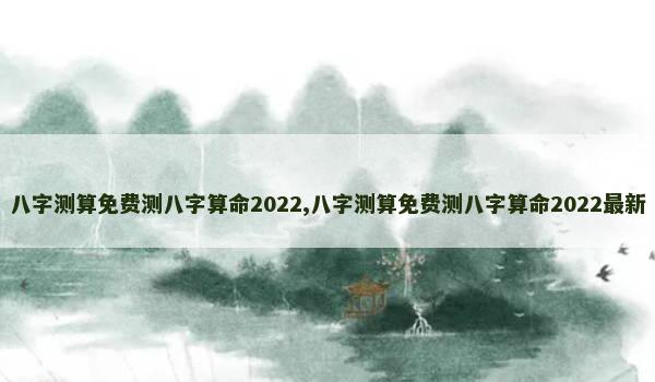 八字测算免费测八字算命2022,八字测算免费测八字算命2022最新