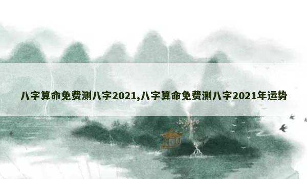 八字算命免费测八字2021,八字算命免费测八字2021年运势