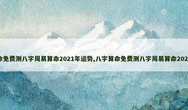 八字算命免费测八字周易算命2021年运势,八字算命免费测八字周易算命2021年运势