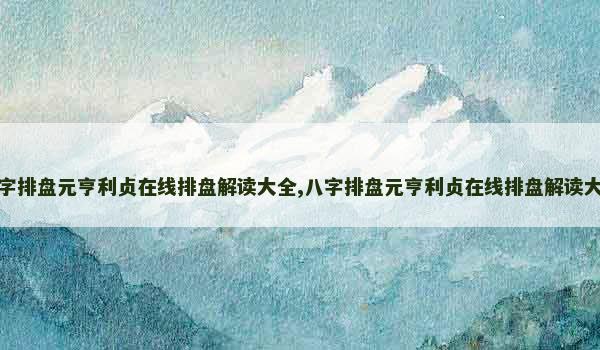 八字排盘元亨利贞在线排盘解读大全,八字排盘元亨利贞在线排盘解读大全