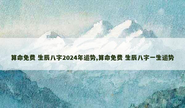 算命免费 生辰八字2024年运势,算命免费 生辰八字一生运势